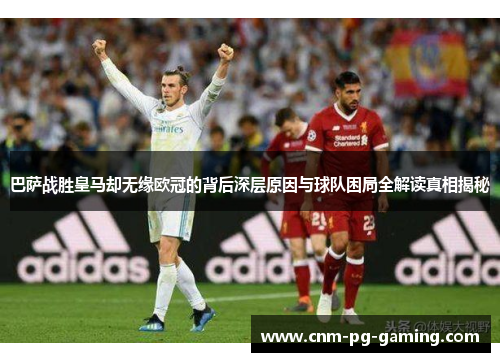 巴萨战胜皇马却无缘欧冠的背后深层原因与球队困局全解读真相揭秘 巴萨战胜皇马却无缘欧冠的背后深层原因与球队困局全解读真相揭秘