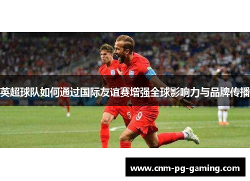 英超球队如何通过国际友谊赛增强全球影响力与品牌传播 英超球队如何通过国际友谊赛增强全球影响力与品牌传播