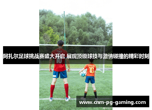 阿扎尔足球挑战赛盛大开启 展现顶级球技与激情碰撞的精彩时刻 阿扎尔足球挑战赛盛大开启 展现顶级球技与激情碰撞的精彩时刻