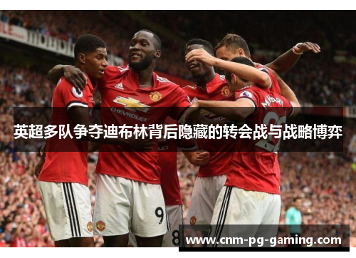 英超多队争夺迪布林背后隐藏的转会战与战略博弈