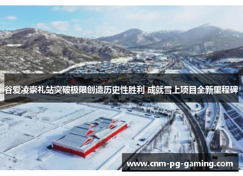 谷爱凌崇礼站突破极限创造历史性胜利 成就雪上项目全新里程碑