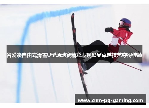谷爱凌自由式滑雪U型场地赛精彩表现彰显卓越技艺夺得佳绩