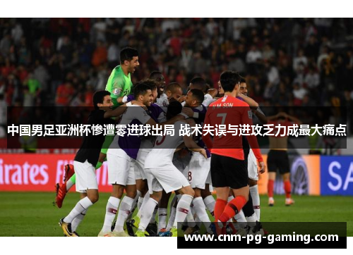 中国男足亚洲杯惨遭零进球出局 战术失误与进攻乏力成最大痛点