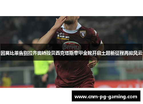因莫比莱告别拉齐奥转投贝西克塔斯意甲金靴开启土超新征程再掀风云