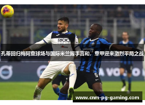 孔蒂回归梅阿查球场与国际米兰握手言和,意甲迎来激烈平局之战 孔蒂回归梅阿查球场与国际米兰握手言和,意甲迎来激烈平局之战