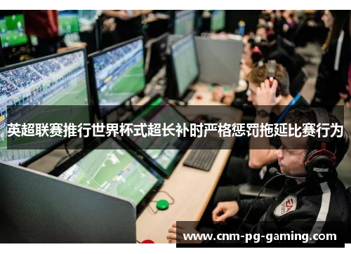 英超联赛推行世界杯式超长补时严格惩罚拖延比赛行为 英超联赛推行世界杯式超长补时严格惩罚拖延比赛行为
