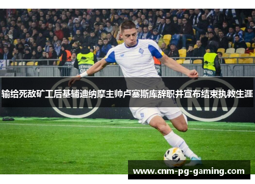 输给死敌矿工后基辅迪纳摩主帅卢塞斯库辞职并宣布结束执教生涯 输给死敌矿工后基辅迪纳摩主帅卢塞斯库辞职并宣布结束执教生涯