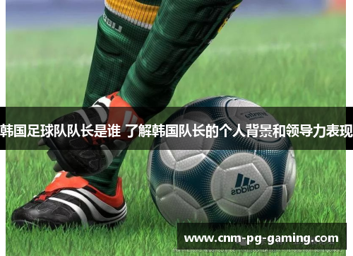 韩国足球队队长是谁 了解韩国队长的个人背景和领导力表现