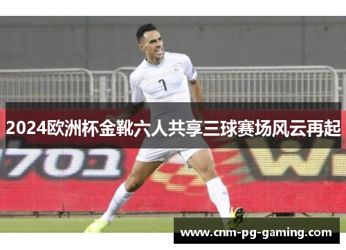 2024欧洲杯金靴六人共享三球赛场风云再起