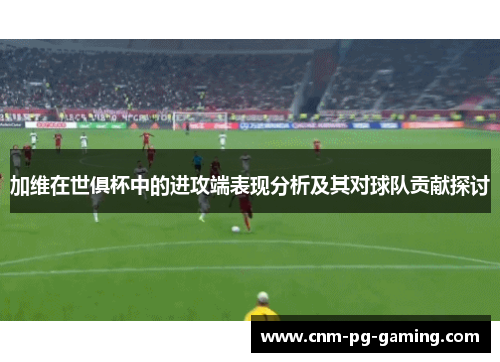 加维在世俱杯中的进攻端表现分析及其对球队贡献探讨